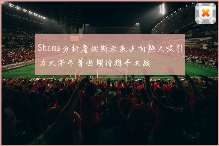 Shams分析詹姆斯未来去向热火吸引力大字母哥也期待携手共战