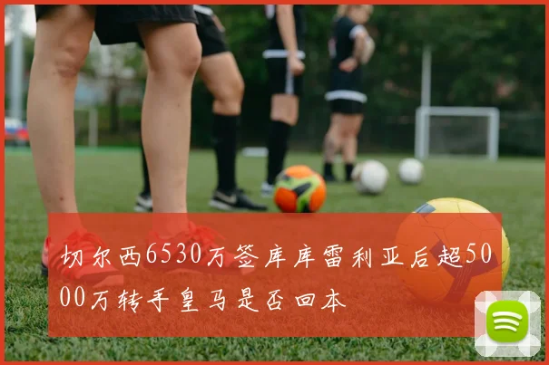 切尔西6530万签库库雷利亚后超5000万转手皇马是否回本