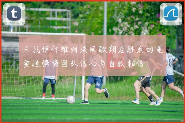卡扎伊什维利谈间歇期后胜利的重要性强调团队信心与自我相信