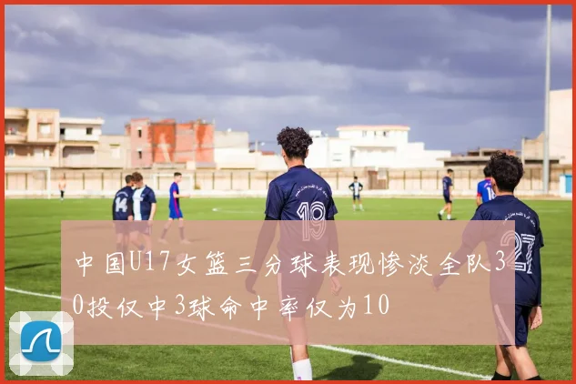 中国U17女篮三分球表现惨淡全队30投仅中3球命中率仅为10