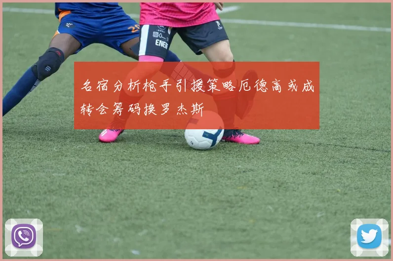 名宿分析枪手引援策略厄德高或成转会筹码换罗杰斯