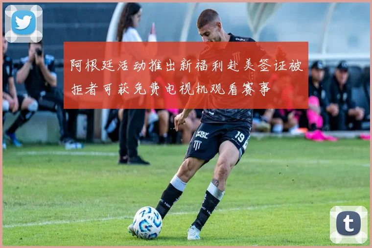 阿根廷活动推出新福利赴美签证被拒者可获免费电视机观看赛事