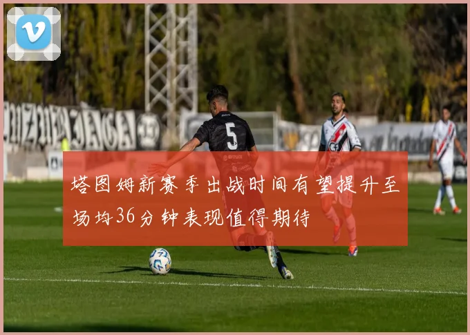 塔图姆新赛季出战时间有望提升至场均36分钟表现值得期待
