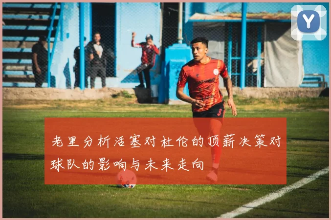 老里分析活塞对杜伦的顶薪决策对球队的影响与未来走向