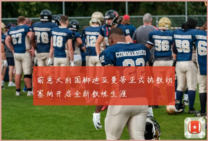前意大利国脚迪亚曼蒂正式执教切塞纳开启全新教练生涯