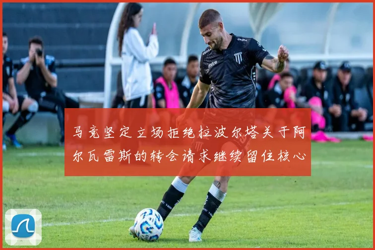 马竞坚定立场拒绝拉波尔塔关于阿尔瓦雷斯的转会请求继续留住核心球员