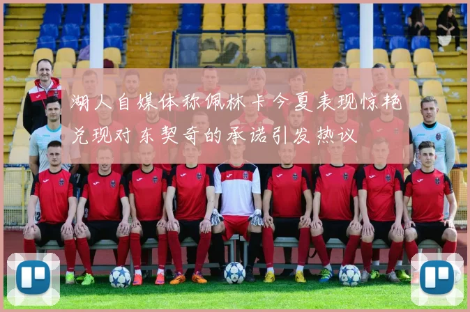 湖人自媒体称佩林卡今夏表现惊艳兑现对东契奇的承诺引发热议
