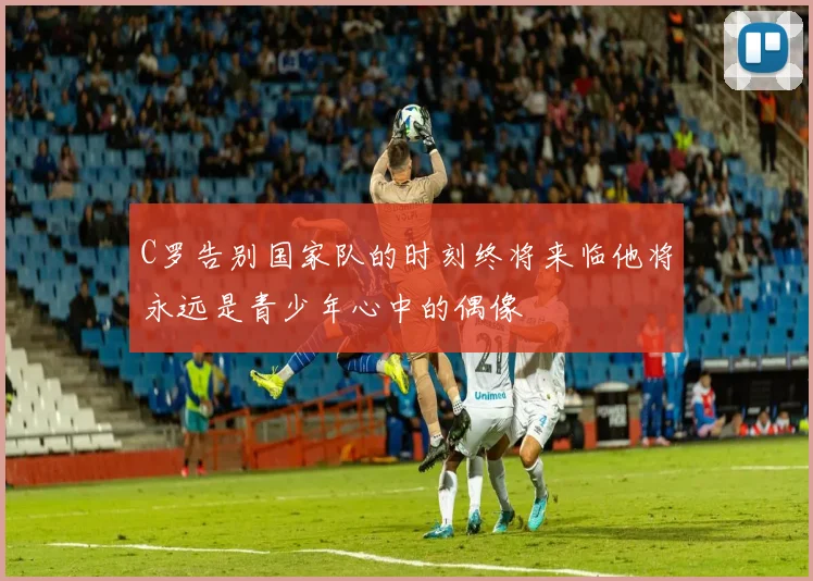 C罗告别国家队的时刻终将来临他将永远是青少年心中的偶像