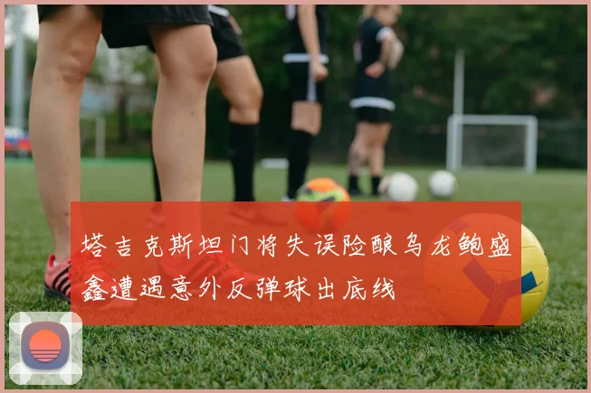 塔吉克斯坦门将失误险酿乌龙鲍盛鑫遭遇意外反弹球出底线