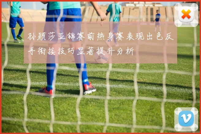 孙颖莎亚锦赛前热身赛表现出色反手衔接技巧显著提升分析